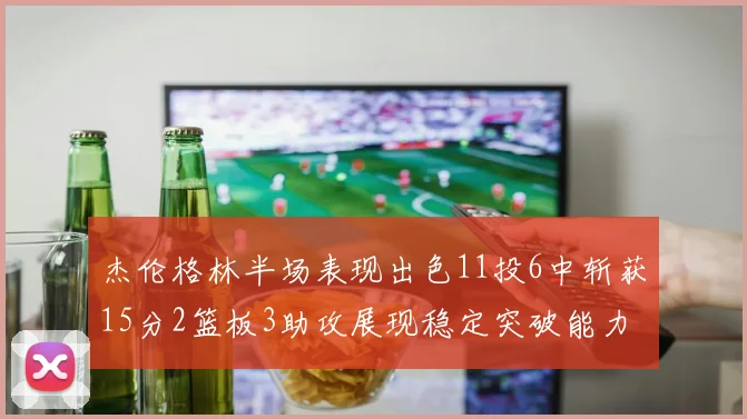 杰伦格林半场表现出色11投6中斩获15分2篮板3助攻展现稳定突破能力