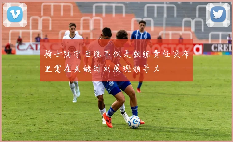 骑士防守困境不仅是教练责任莫布里需在关键时刻展现领导力