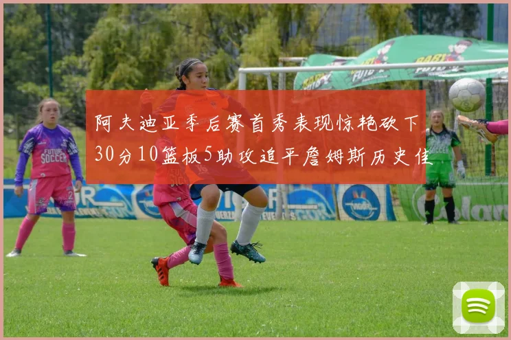 阿夫迪亚季后赛首秀表现惊艳砍下30分10篮板5助攻追平詹姆斯历史佳绩