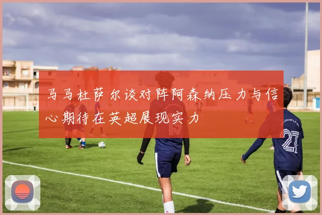 马马杜萨尔谈对阵阿森纳压力与信心期待在英超展现实力