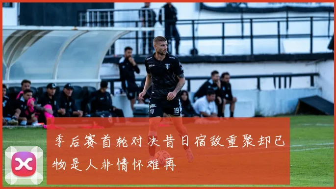 季后赛首轮对决昔日宿敌重聚却已物是人非情怀难再