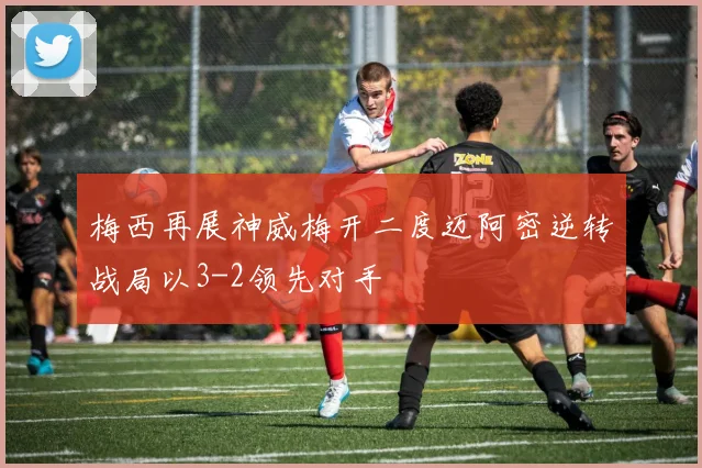 梅西再展神威梅开二度迈阿密逆转战局以3-2领先对手