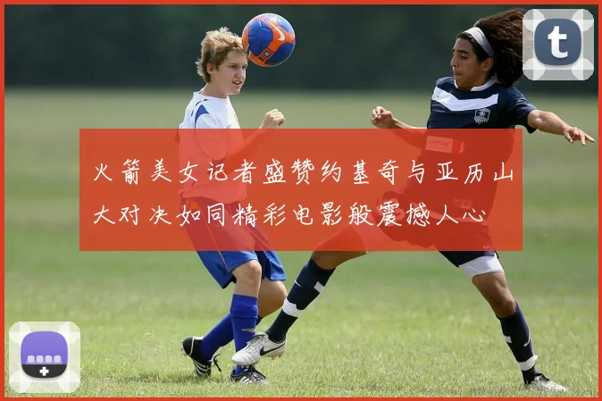 火箭美女记者盛赞约基奇与亚历山大对决如同精彩电影般震撼人心