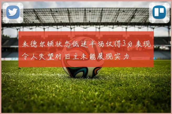 米德尔顿状态低迷半场仅得3分表现令人失望对旧主未能展现实力
