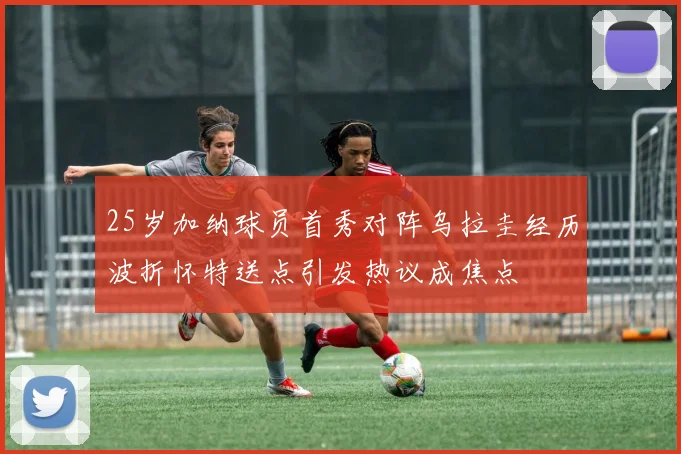 25岁加纳球员首秀对阵乌拉圭经历波折怀特送点引发热议成焦点