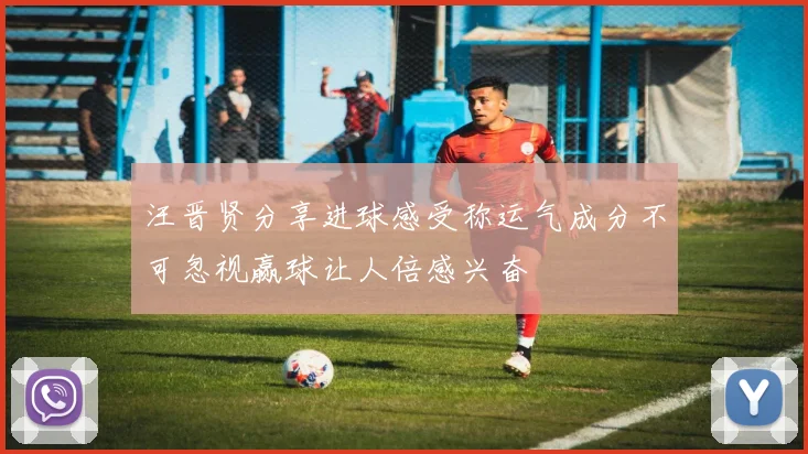 汪晋贤分享进球感受称运气成分不可忽视赢球让人倍感兴奋
