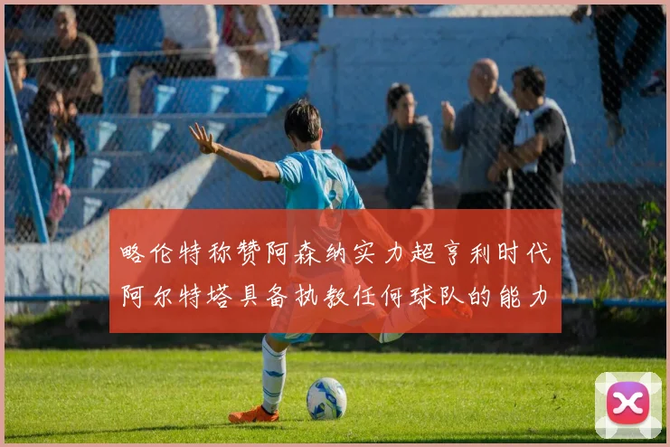 略伦特称赞阿森纳实力超亨利时代阿尔特塔具备执教任何球队的能力