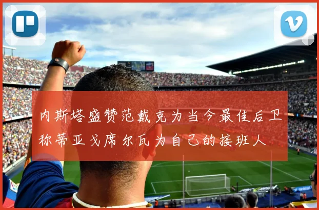 内斯塔盛赞范戴克为当今最佳后卫称蒂亚戈席尔瓦为自己的接班人