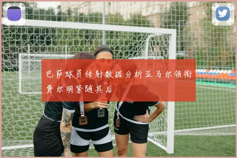 巴萨球员传射数据分析亚马尔领衔费尔明紧随其后
