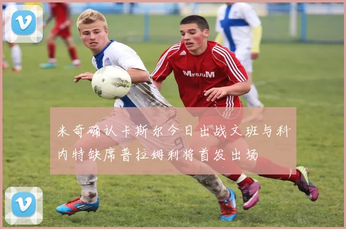 米奇确认卡斯尔今日出战文班与科内特缺席普拉姆利将首发出场