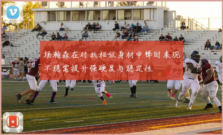 杨瀚森在对抗相似身材中锋时表现不稳需提升强硬度与稳定性