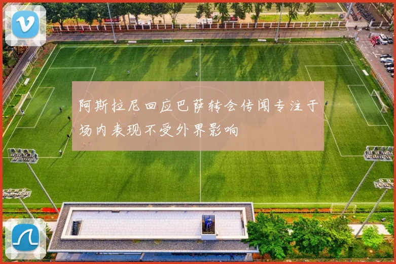 阿斯拉尼回应巴萨转会传闻专注于场内表现不受外界影响