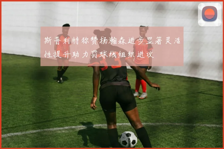 斯普利特称赞杨瀚森进步显著灵活性提升助力罚球线组织进攻