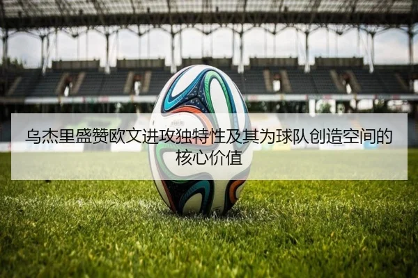 乌杰里盛赞欧文进攻独特性及其为球队创造空间的核心价值（JIUZHOU.COMapp）